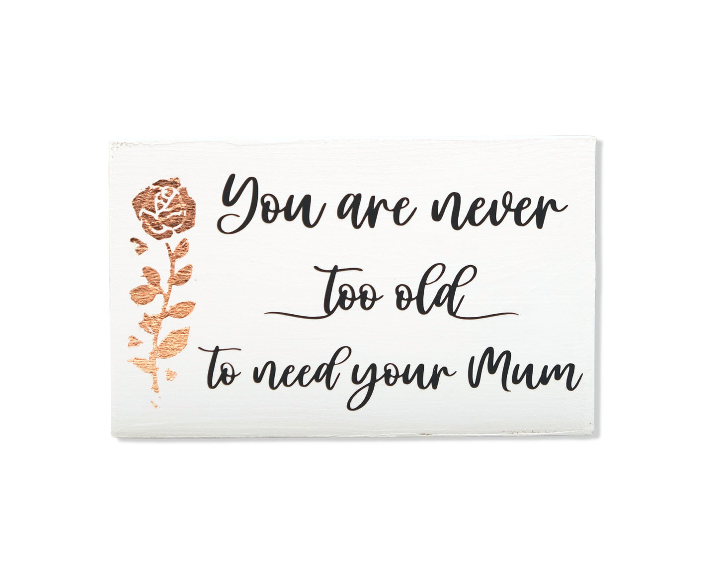 Small freestanding rectangular wooden sign facing straight on. White wood stain, bronze rose gold tall rose flower on left side. Black message in emotive font, You are never too old to need your Mum. Studio style photo on white background.